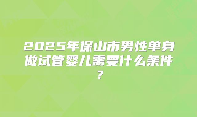2025年保山市男性单身做试管婴儿需要什么条件?