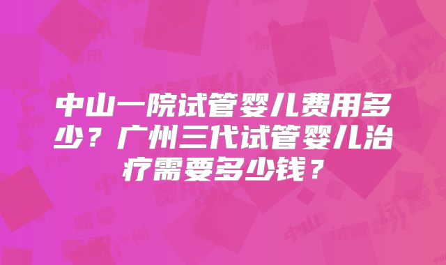 中山一院试管婴儿费用多少?广州三代试管婴儿治疗需要多少钱?