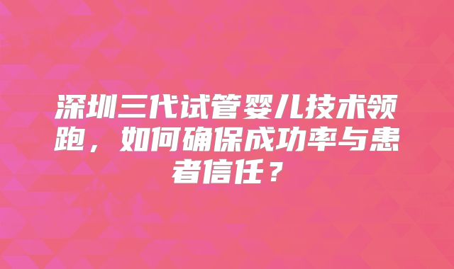 深圳三代试管婴儿技术领跑，如何确保成功率与患者信任？