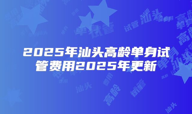2025年汕头高龄单身试管费用2025年更新