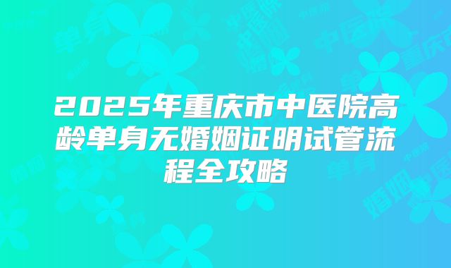 2025年重庆市中医院高龄单身无婚姻证明试管流程全攻略