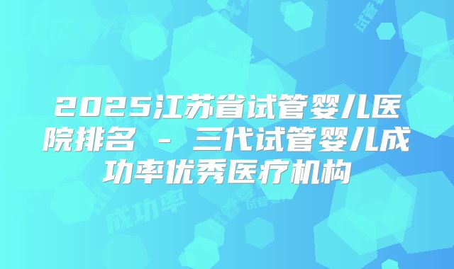 2025江苏省试管婴儿医院排名 - 三代试管婴儿成功率优秀医疗机构