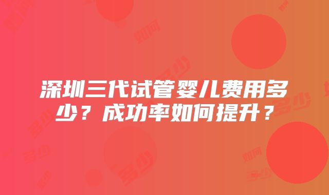 深圳三代试管婴儿费用多少？成功率如何提升？