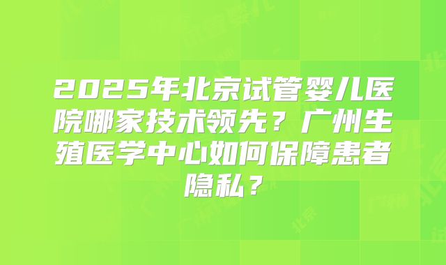 2025年北京试管婴儿医院哪家技术领先？广州生殖医学中心如何保障患者隐私？