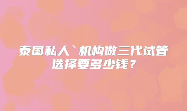 泰国私人`机构做三代试管选择要多少钱?
