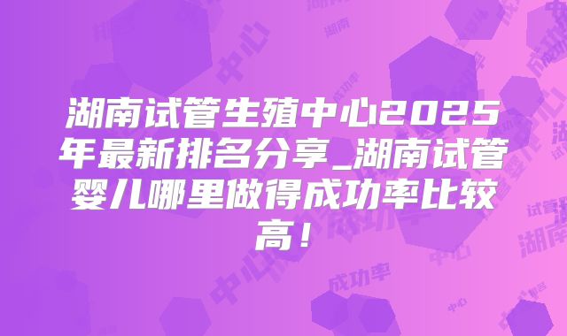湖南试管生殖中心2025年最新排名分享_湖南试管婴儿哪里做得成功率比较高!