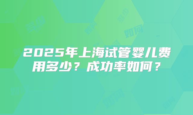 2025年上海试管婴儿费用多少？成功率如何？