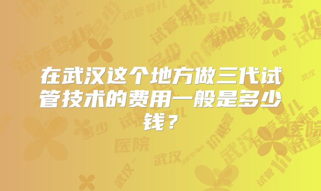 在武汉这个地方做三代试管技术的费用一般是多少钱?
