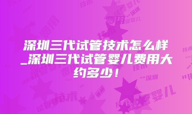 深圳三代试管技术怎么样_深圳三代试管婴儿费用大约多少！
