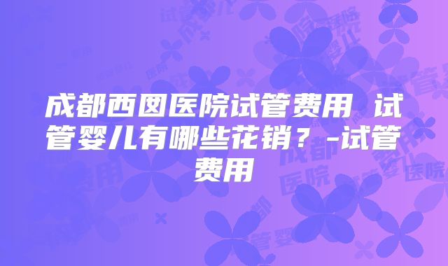 成都西囡医院试管费用 试管婴儿有哪些花销?-试管费用