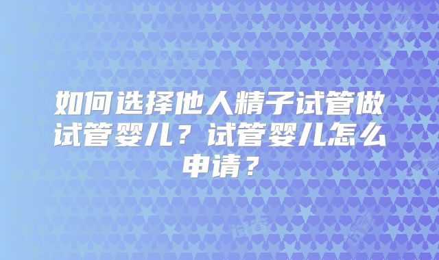 如何选择他人精子试管做试管婴儿?试管婴儿怎么申请?