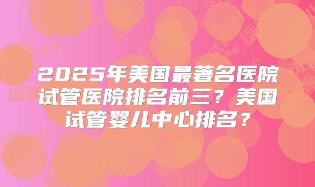 2025年美国最著名医院试管医院排名前三?美国试管婴儿中心排名?