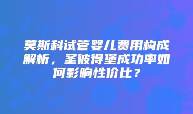 莫斯科试管婴儿费用构成解析,圣彼得堡成功率如何影响性价比?