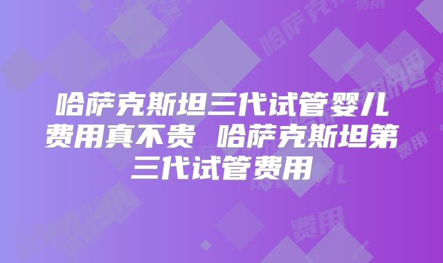 哈萨克斯坦三代试管婴儿费用真不贵 哈萨克斯坦第三代试管费用