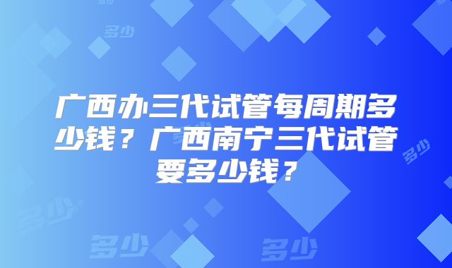 广西办三代试管每周期多少钱?广西南宁三代试管要多少钱?