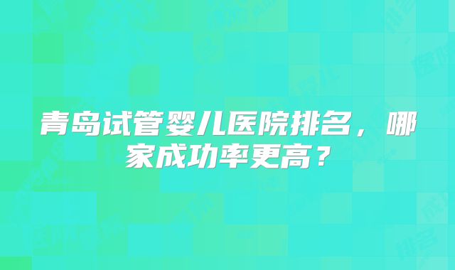 青岛试管婴儿医院排名，哪家成功率更高？