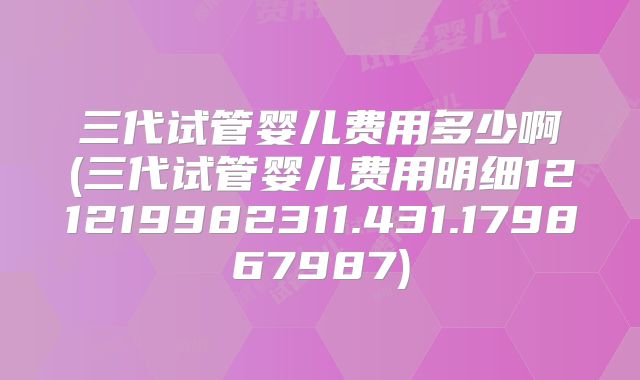 三代试管婴儿费用多少啊(三代试管婴儿费用明细121219982311.431.179867987)