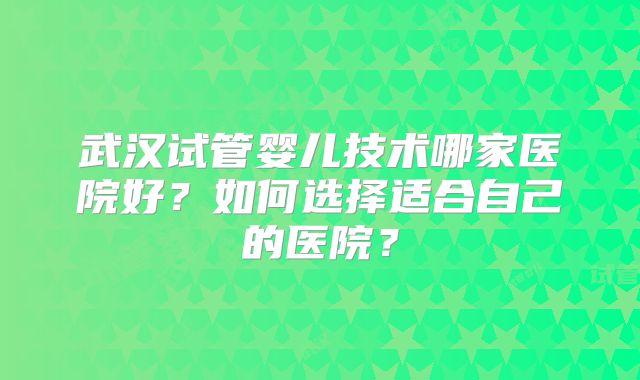武汉试管婴儿技术哪家医院好？如何选择适合自己的医院？
