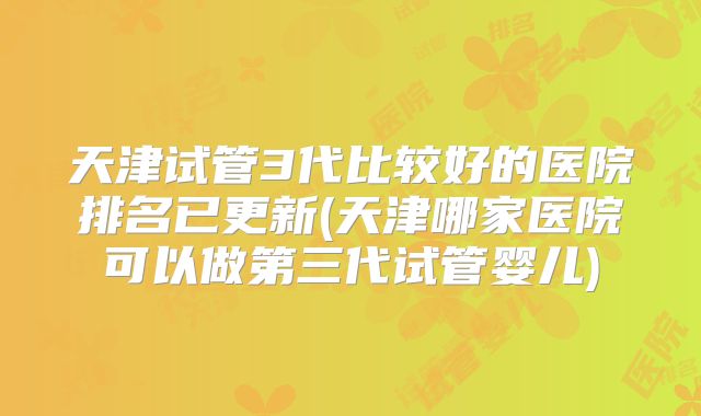 天津试管3代比较好的医院排名已更新(天津哪家医院可以做第三代试管婴儿)