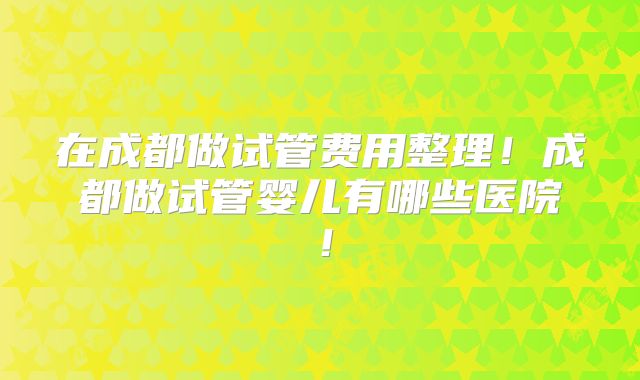 在成都做试管费用整理！成都做试管婴儿有哪些医院！