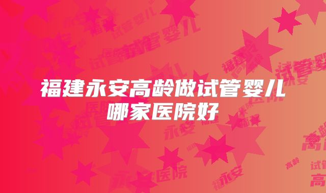 福建永安高龄做试管婴儿哪家医院好