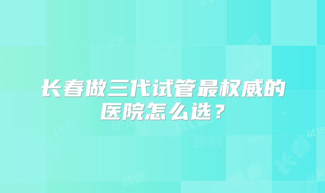 长春做三代试管最权威的医院怎么选？