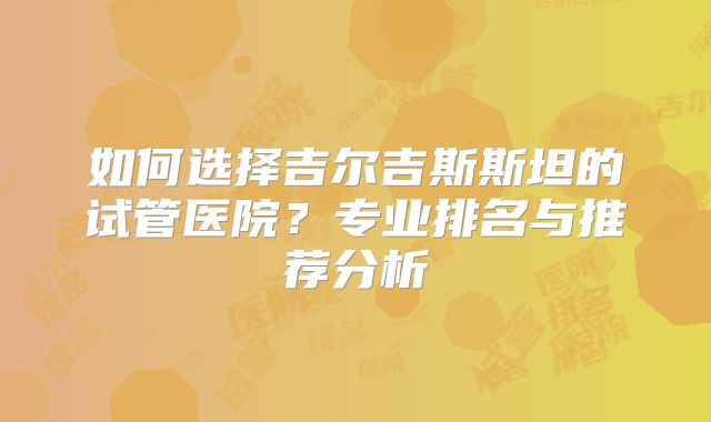 如何选择吉尔吉斯斯坦的试管医院?专业排名与推荐分析