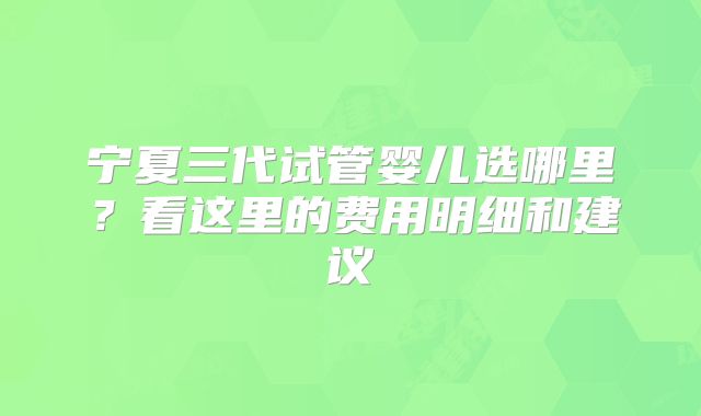 宁夏三代试管婴儿选哪里?看这里的费用明细和建议
