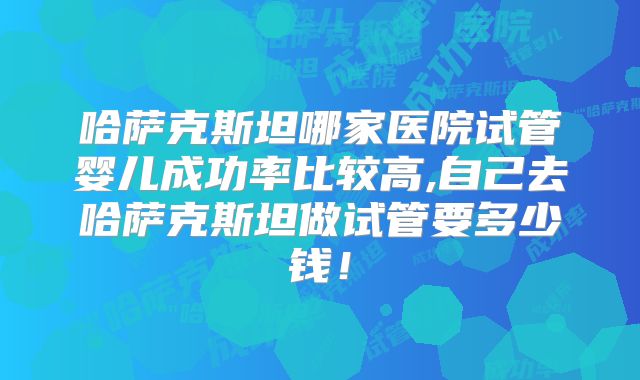 哈萨克斯坦哪家医院试管婴儿成功率比较高,自己去哈萨克斯坦做试管要多少钱！
