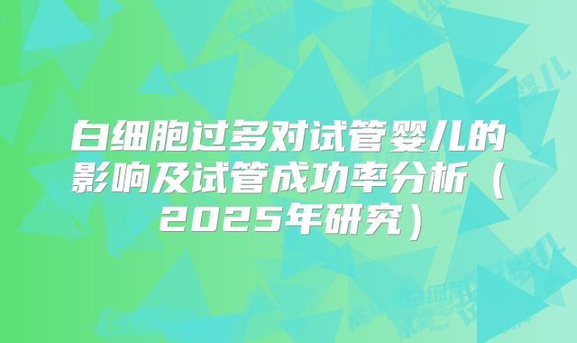 白细胞过多对试管婴儿的影响及试管成功率分析（2025年研究）