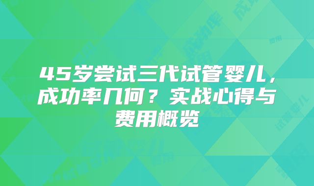 45岁尝试三代试管婴儿,成功率几何?实战心得与费用概览
