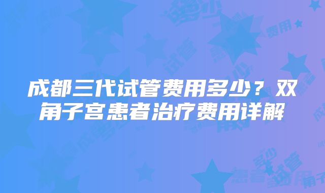成都三代试管费用多少?双角子宫患者治疗费用详解