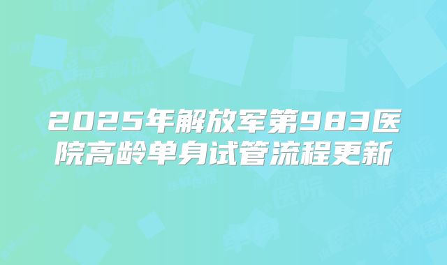 2025年解放军第983医院高龄单身试管流程更新