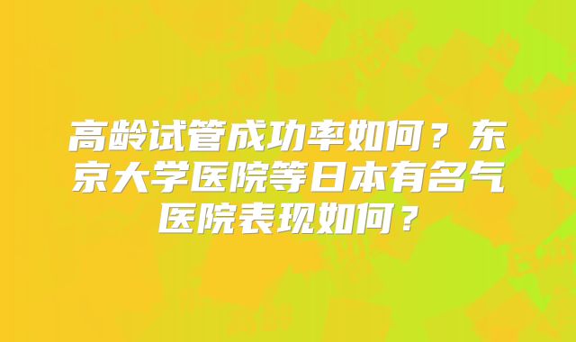 高龄试管成功率如何？东京大学医院等日本有名气医院表现如何？