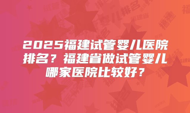 2025福建试管婴儿医院排名?福建省做试管婴儿哪家医院比较好?