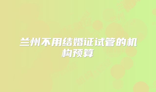 兰州不用结婚证试管的机构预算