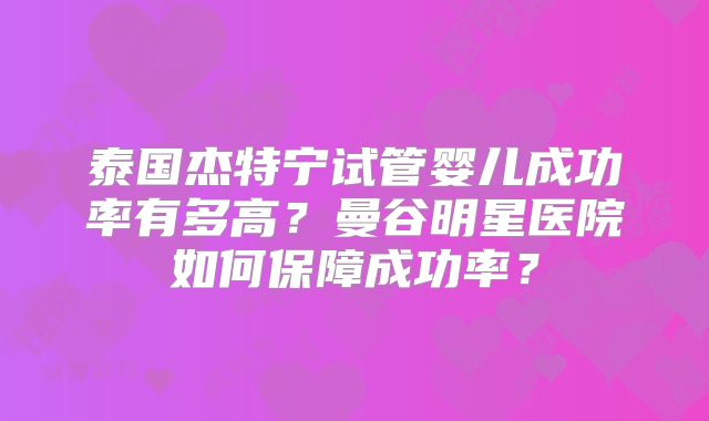 泰国杰特宁试管婴儿成功率有多高？曼谷明星医院如何保障成功率？