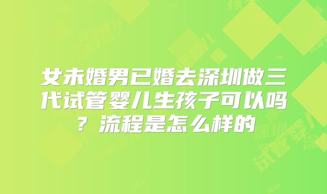 女未婚男已婚去深圳做三代试管婴儿生孩子可以吗？流程是怎么样的