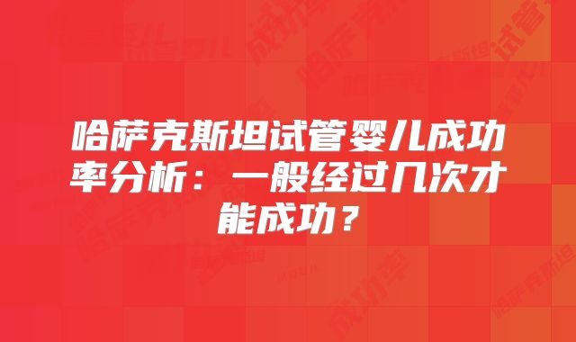 哈萨克斯坦试管婴儿成功率分析:一般经过几次才能成功?