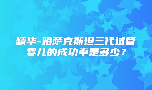 精华-哈萨克斯坦三代试管婴儿的成功率是多少?