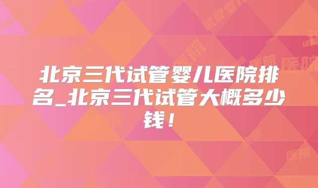 北京三代试管婴儿医院排名_北京三代试管大概多少钱!