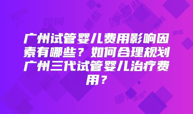 广州试管婴儿费用影响因素有哪些？如何合理规划广州三代试管婴儿治疗费用？
