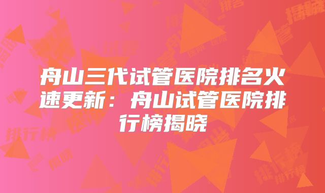 舟山三代试管医院排名火速更新:舟山试管医院排行榜揭晓