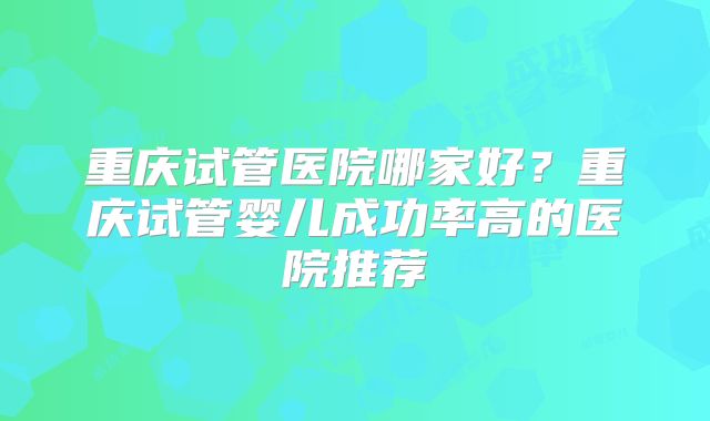重庆试管医院哪家好?重庆试管婴儿成功率高的医院推荐