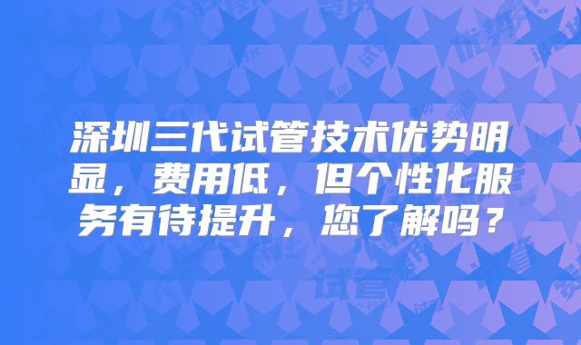 深圳三代试管技术优势明显,费用低,但个性化服务有待提升,您了解吗?