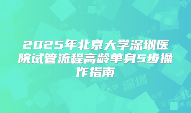2025年北京大学深圳医院试管流程高龄单身5步操作指南