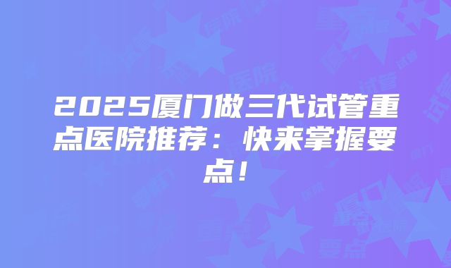 2025厦门做三代试管重点医院推荐:快来掌握要点!