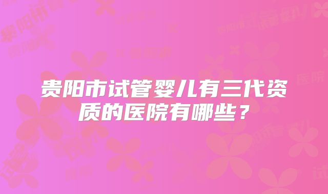 贵阳市试管婴儿有三代资质的医院有哪些？