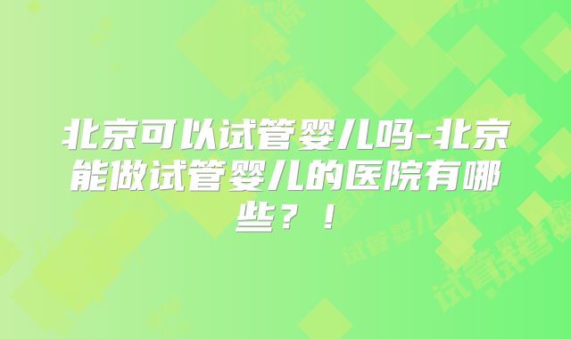 北京可以试管婴儿吗-北京能做试管婴儿的医院有哪些？！