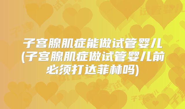 子宫腺肌症能做试管婴儿(子宫腺肌症做试管婴儿前必须打达菲林吗)